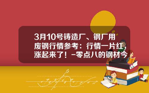 3月10号铸造厂、钢厂用废钢行情参考：行情一片红，涨起来了！-零点八的钢材今年比前年便宜多少