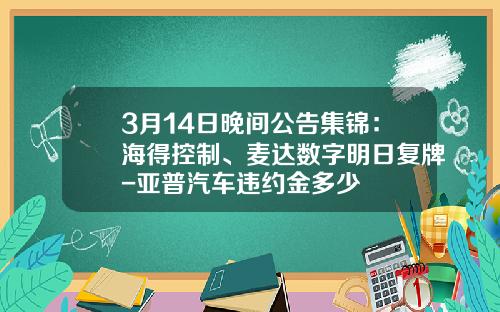 3月14日晚间公告集锦：海得控制、麦达数字明日复牌-亚普汽车违约金多少