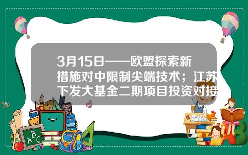 3月15日——欧盟探索新措施对中限制尖端技术；江苏下发大基金二期项目投资对接会通知；-江苏省基金面上项目