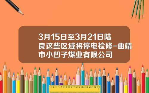 3月15日至3月21日陆良这些区域将停电检修-曲靖市小凹子煤业有限公司