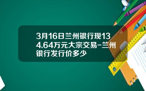 3月16日兰州银行现134.64万元大宗交易-兰州银行发行价多少