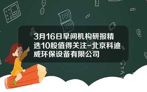 3月16日早间机构研报精选10股值得关注-北京科迪威环保设备有限公司