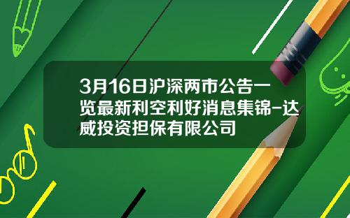 3月16日沪深两市公告一览最新利空利好消息集锦-达威投资担保有限公司