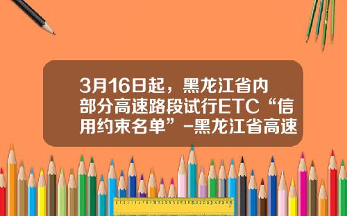 3月16日起，黑龙江省内部分高速路段试行ETC“信用约束名单”-黑龙江省高速公路集团公司