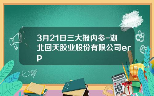 3月21日三大报内参-湖北回天胶业股份有限公司erp