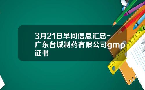 3月21日早间信息汇总-广东台城制药有限公司gmp证书