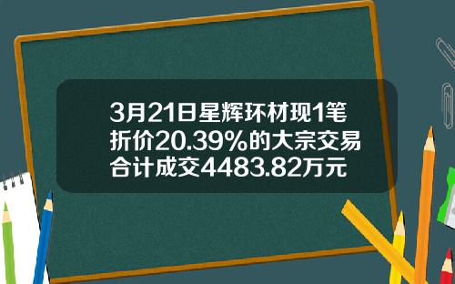 3月21日星辉环材现1笔折价20.39%的大宗交易合计成交4483.82万元-宜都证券公司