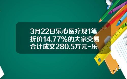 3月22日乐心医疗现1笔折价14.77%的大宗交易合计成交280.5万元-乐心医疗股票资讯最新