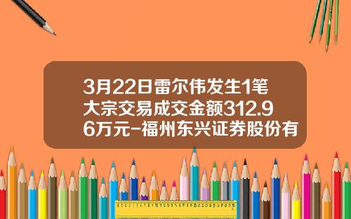 3月22日雷尔伟发生1笔大宗交易成交金额312.96万元-福州东兴证券股份有限公司