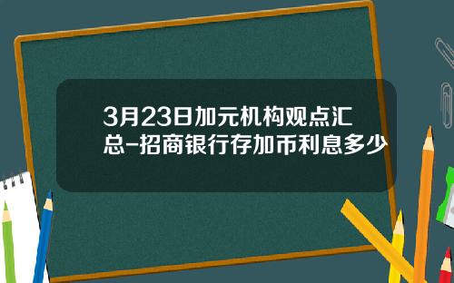 3月23日加元机构观点汇总-招商银行存加币利息多少