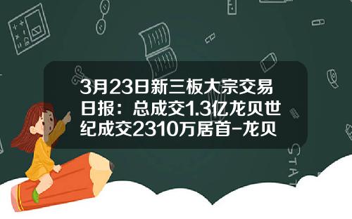 3月23日新三板大宗交易日报：总成交1.3亿龙贝世纪成交2310万居首-龙贝世纪每股现值多少元