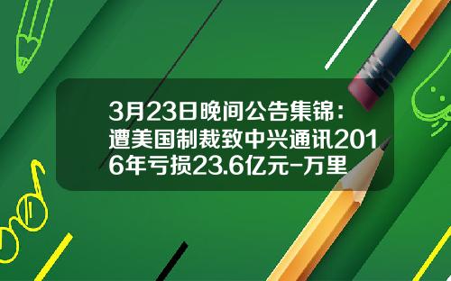 3月23日晚间公告集锦：遭美国制裁致中兴通讯2016年亏损23.6亿元-万里扬556变速箱多少钱