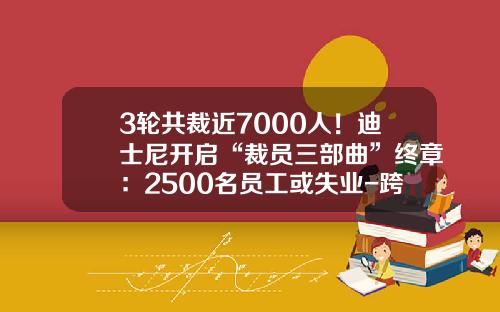 3轮共裁近7000人！迪士尼开启“裁员三部曲”终章：2500名员工或失业-跨国公司裁员