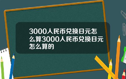 3000人民币兑换日元怎么算3000人民币兑换日元怎么算的