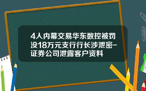 4人内幕交易华东数控被罚没18万元支行行长涉泄密-证券公司泄露客户资料