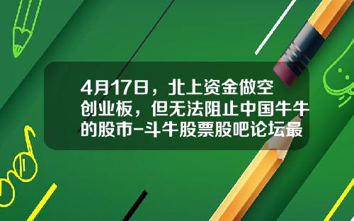 4月17日，北上资金做空创业板，但无法阻止中国牛牛的股市-斗牛股票股吧论坛最新资讯