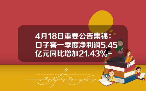 4月18日重要公告集锦：口子窖一季度净利润5.45亿元同比增加21.43%-通化008葡萄酒多少钱