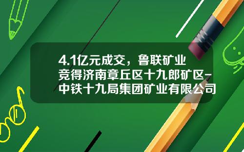 4.1亿元成交，鲁联矿业竞得济南章丘区十九郎矿区-中铁十九局集团矿业有限公司
