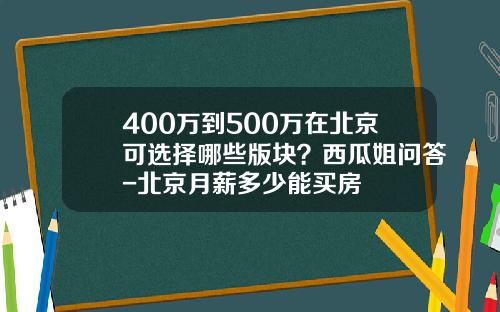 400万到500万在北京可选择哪些版块？西瓜姐问答-北京月薪多少能买房