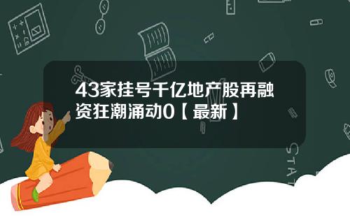 43家挂号千亿地产股再融资狂潮涌动0【最新】