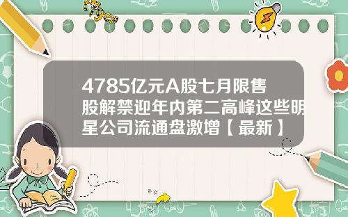 4785亿元A股七月限售股解禁迎年内第二高峰这些明星公司流通盘激增【最新】