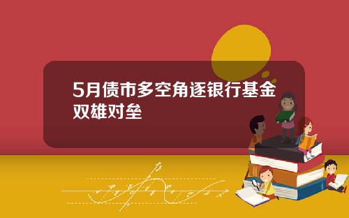 5月债市多空角逐银行基金双雄对垒