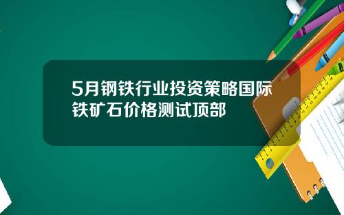 5月钢铁行业投资策略国际铁矿石价格测试顶部