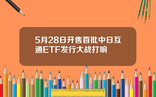 5月28日开售首批中日互通ETF发行大战打响