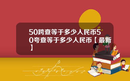 50跨查等于多少人民币50夸查等于多少人民币【最新】