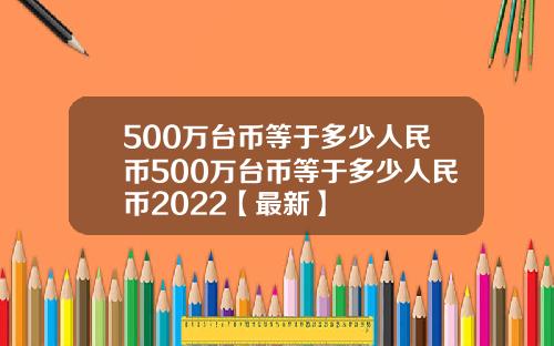 500万台币等于多少人民币500万台币等于多少人民币2022【最新】