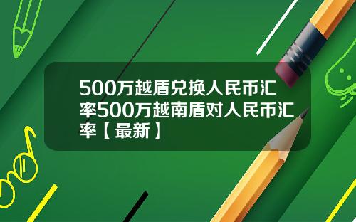 500万越盾兑换人民币汇率500万越南盾对人民币汇率【最新】