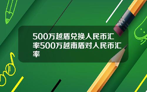 500万越盾兑换人民币汇率500万越南盾对人民币汇率