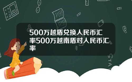 500万越盾兑换人民币汇率500万越南盾对人民币汇率