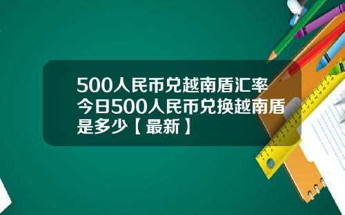 500人民币兑越南盾汇率今日500人民币兑换越南盾是多少【最新】