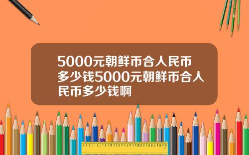 5000元朝鲜币合人民币多少钱5000元朝鲜币合人民币多少钱啊