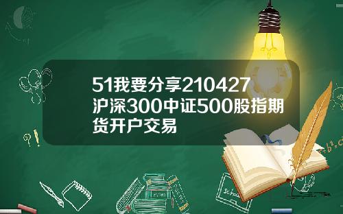 51我要分享210427沪深300中证500股指期货开户交易