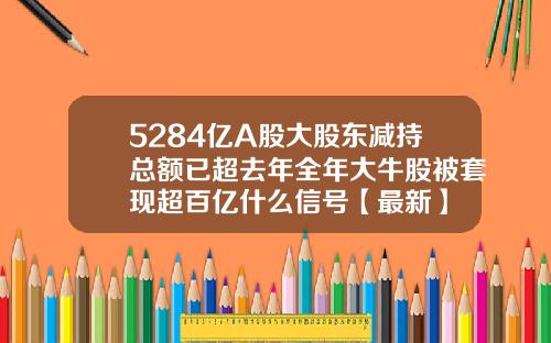 5284亿A股大股东减持总额已超去年全年大牛股被套现超百亿什么信号【最新】