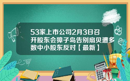 53家上市公司2月3日召开股东会獐子岛告别扇贝遭多数中小股东反对【最新】