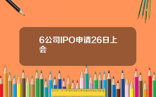 6公司IPO申请26日上会