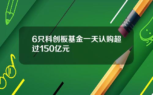 6只科创板基金一天认购超过150亿元
