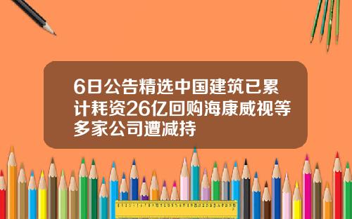6日公告精选中国建筑已累计耗资26亿回购海康威视等多家公司遭减持