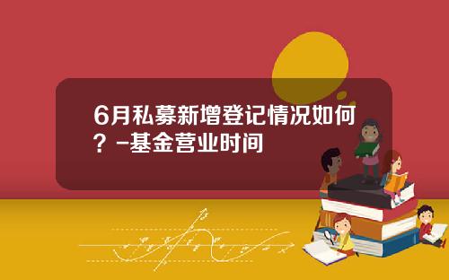 6月私募新增登记情况如何？-基金营业时间