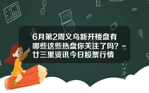 6月第2周义乌新开楼盘有哪些这些热盘你关注了吗？-廿三里资讯今日股票行情