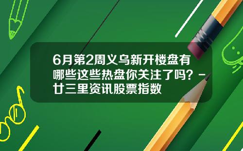 6月第2周义乌新开楼盘有哪些这些热盘你关注了吗？-廿三里资讯股票指数