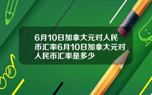 6月10日加拿大元对人民币汇率6月10日加拿大元对人民币汇率是多少