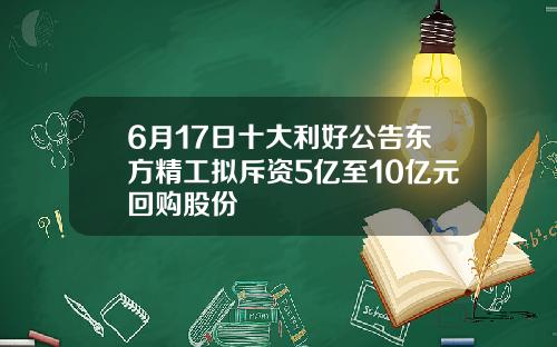 6月17日十大利好公告东方精工拟斥资5亿至10亿元回购股份