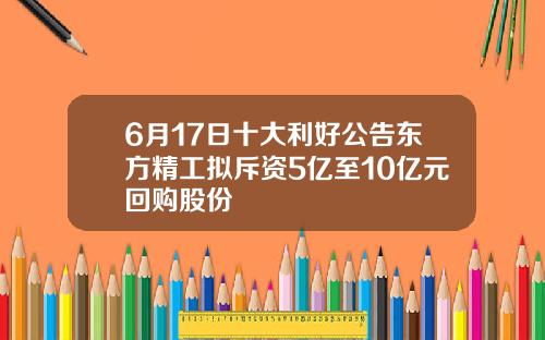 6月17日十大利好公告东方精工拟斥资5亿至10亿元回购股份