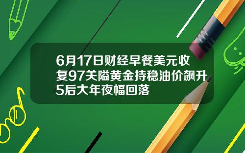 6月17日财经早餐美元收复97关隘黄金持稳油价飙升5后大年夜幅回落
