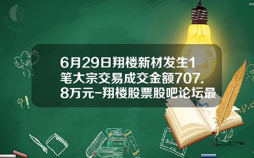 6月29日翔楼新材发生1笔大宗交易成交金额707.8万元-翔楼股票股吧论坛最新资讯