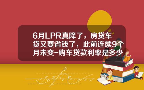 6月LPR真降了，房贷车贷又要省钱了，此前连续9个月未变-购车贷款利率是多少
